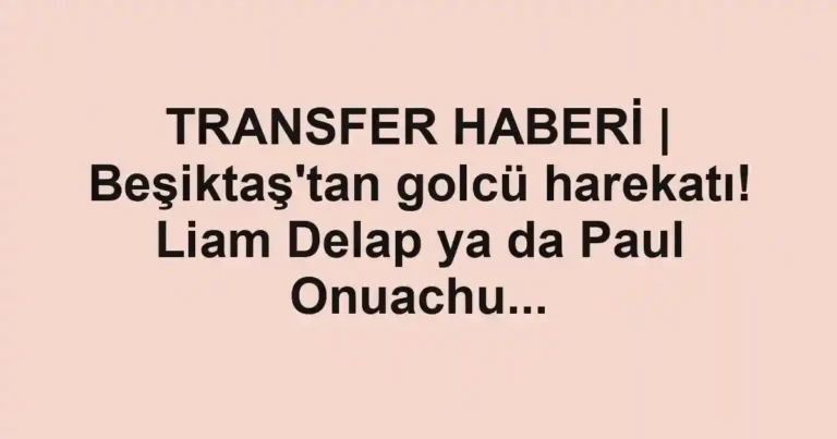 TRANSFER HABERİ | Beşiktaş'tan golcü harekatı! Liam Delap ya da Paul Onuachu...