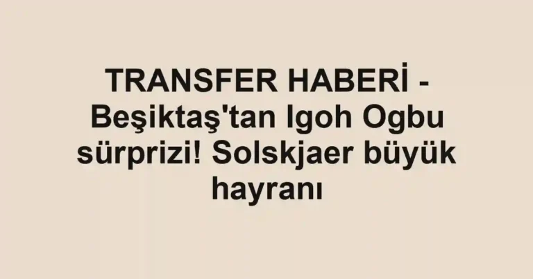 TRANSFER HABERİ - Beşiktaş'tan Igoh Ogbu sürprizi! Solskjaer büyük hayranı