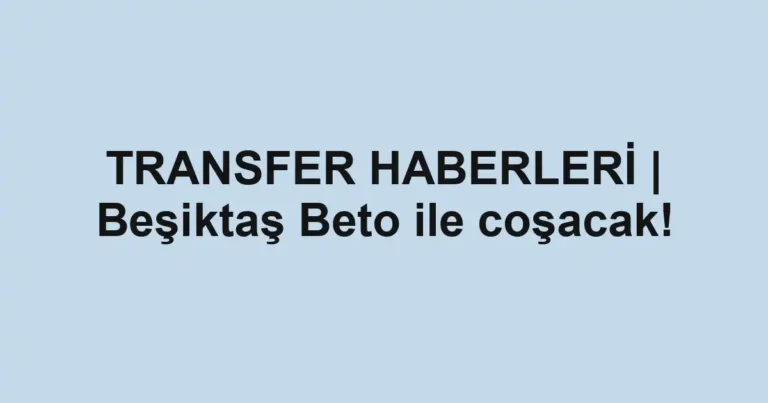 TRANSFER HABERLERİ | Beşiktaş Beto ile coşacak!