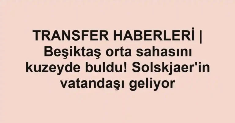TRANSFER HABERLERİ | Beşiktaş orta sahasını kuzeyde buldu! Solskjaer'in vatandaşı geliyor