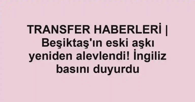 TRANSFER HABERLERİ | Beşiktaş'ın eski aşkı yeniden alevlendi! İngiliz basını duyurdu