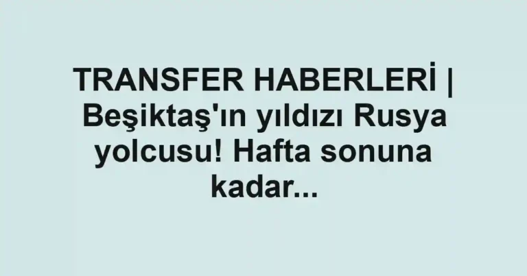 TRANSFER HABERLERİ | Beşiktaş'ın yıldızı Rusya yolcusu! Hafta sonuna kadar...