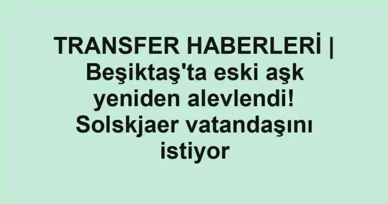 TRANSFER HABERLERİ | Beşiktaş'ta eski aşk yeniden alevlendi! Solskjaer vatandaşını istiyor
