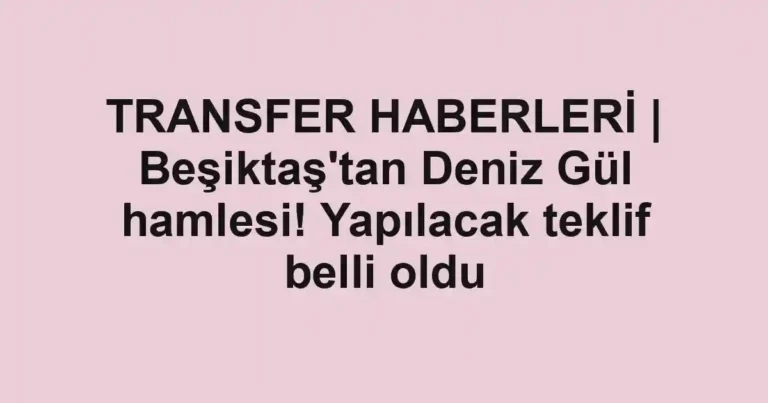 TRANSFER HABERLERİ | Beşiktaş'tan Deniz Gül hamlesi! Yapılacak teklif belli oldu