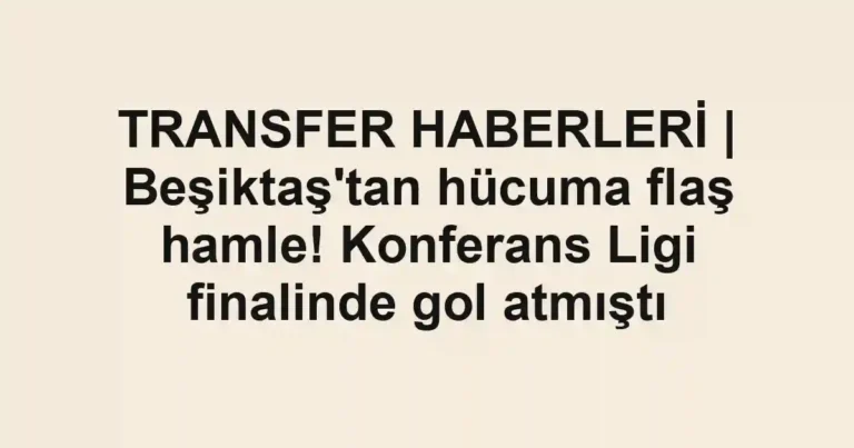 TRANSFER HABERLERİ | Beşiktaş'tan hücuma flaş hamle! Konferans Ligi finalinde gol atmıştı