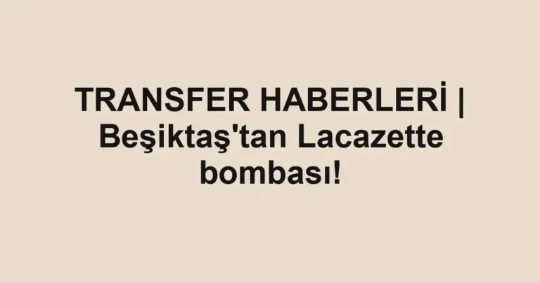 TRANSFER HABERLERİ | Beşiktaş'tan Lacazette bombası!